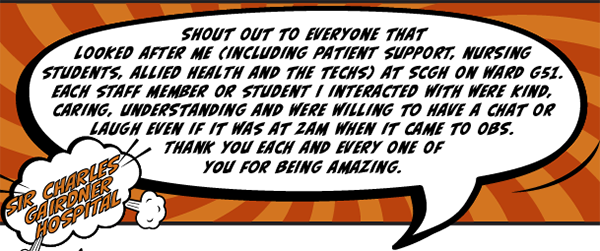 Sir Charles Gairdner Hospital - Shout out to everyone that looked after me (including patient support, nursing students, allied health and the techs) at SCGH on Ward G51. Each staff member or student I interacted with were kind, caring, understanding and were willing to have a chat or laugh even if it was at 2am when it came to obs. Thank you each and every one of you for being amazing.