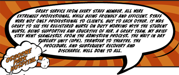 Osborne Park Hospital - Great service from every staff member. All were extremely professional, while being friendly and efficient. Staff were not only professional to clients, but to each other. It was great to see the registered nurse on duty working with the student nurse, being supportive and educative of her. A great team. My brief stay went seamlessly, from the admission process, the wait in Day Surgery Unit, transfer to theatre, the procedure, and subsequent recovery and discharge. Well done to all.